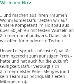 Wir leben Holz... ...und machen aus Ihren Träumen Wohnräume! Dafür setzen wir auf unsere Kompetenz im Holzbau aus über 50 Jahren mit festen Wurzeln im Zimmermannhandwerk. Dabei sind wir offen für modernste Technik. Unser Leitspruch - höchste Qualität termingerecht zum günstigen Preis - hatte und hat auch für die Zukunft Gültigkeit. Dafür verbürgt sich Zimmermeister Peter Menges (und sein Team aus hochqualifizierten Mitarbeitern).