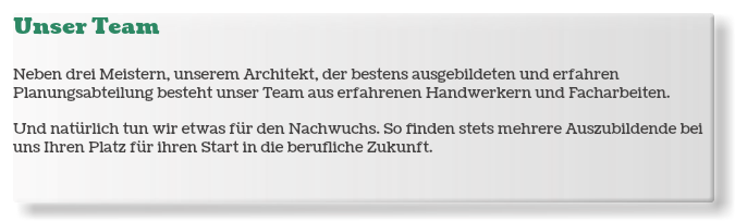 Unser Team Neben drei Meistern, unserem Architekt, der bestens ausgebildeten und erfahren Planungsabteilung besteht unser Team aus erfahrenen Handwerkern und Facharbeiten. Und natürlich tun wir etwas für den Nachwuchs. So finden stets mehrere Auszubildende bei uns Ihren Platz für ihren Start in die berufliche Zukunft.